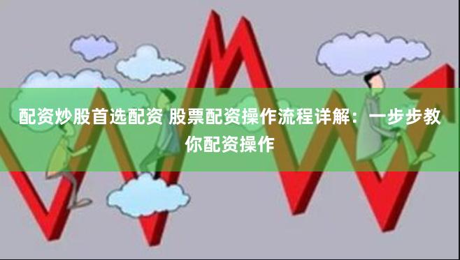 配资炒股首选配资 股票配资操作流程详解：一步步教你配资操作
