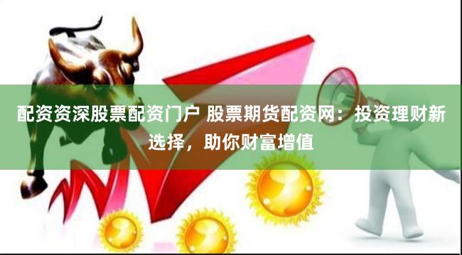 配资资深股票配资门户 股票期货配资网：投资理财新选择，助你财富增值